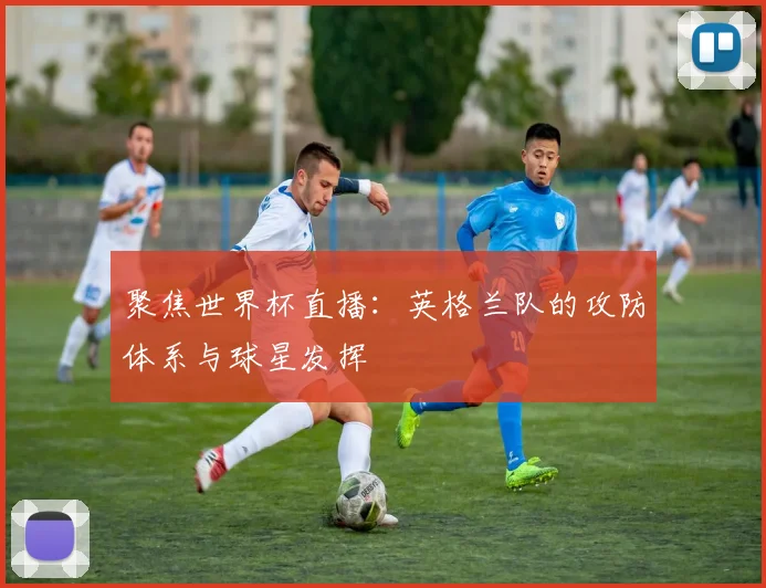 聚焦世界杯直播：英格兰队的攻防体系与球星发挥