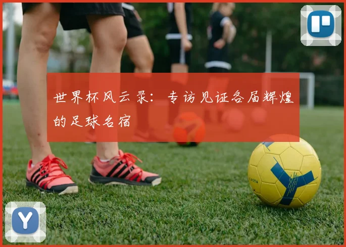 世界杯风云录:专访见证各届辉煌的足球名宿