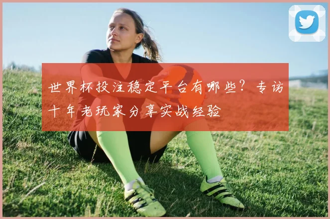 世界杯投注稳定平台有哪些？专访十年老玩家分享实战经验