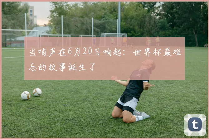 当哨声在6月20日响起：世界杯最难忘的故事诞生了