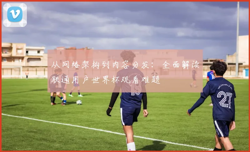 从网络架构到内容分发：全面解读联通用户世界杯观看难题
