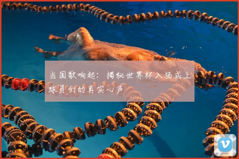 当国歌响起：揭秘世界杯入场式上球员们的真实心声
