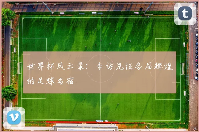 世界杯风云录:专访见证各届辉煌的足球名宿