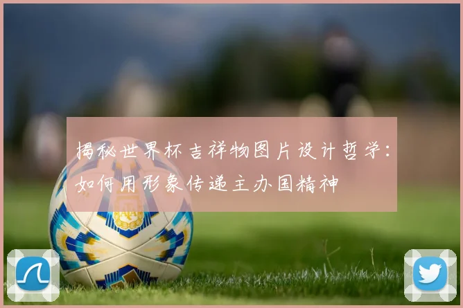 揭秘世界杯吉祥物图片设计哲学：如何用形象传递主办国精神