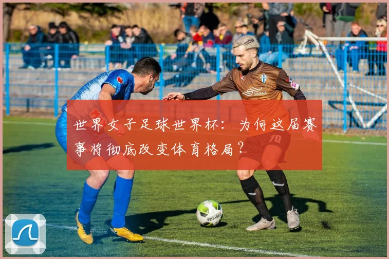 世界女子足球世界杯:为何这届赛事将彻底改变体育格局?