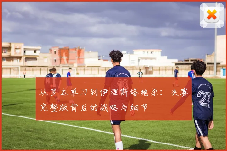 从罗本单刀到伊涅斯塔绝杀：决赛完整版背后的战略与细节