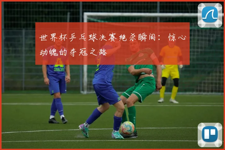 世界杯乒乓球决赛绝杀瞬间:惊心动魄的夺冠之路