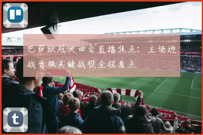 巴萨欧冠次回合直播焦点：主场迎战晋级关键战役全程看点