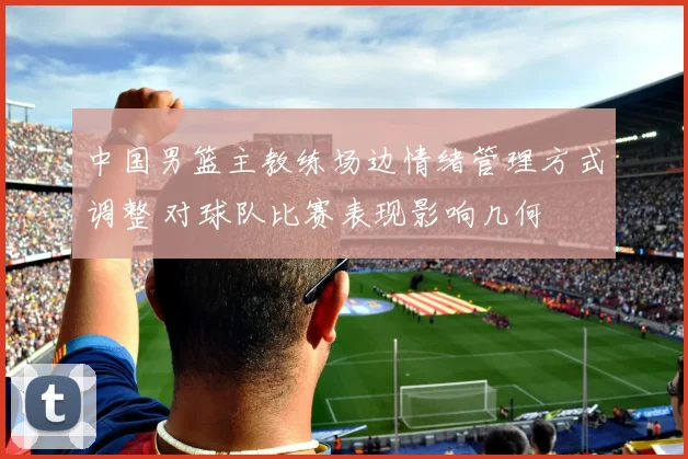 中国男篮主教练场边情绪管理方式调整 对球队比赛表现影响几何