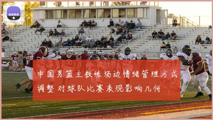 中国男篮主教练场边情绪管理方式调整 对球队比赛表现影响几何