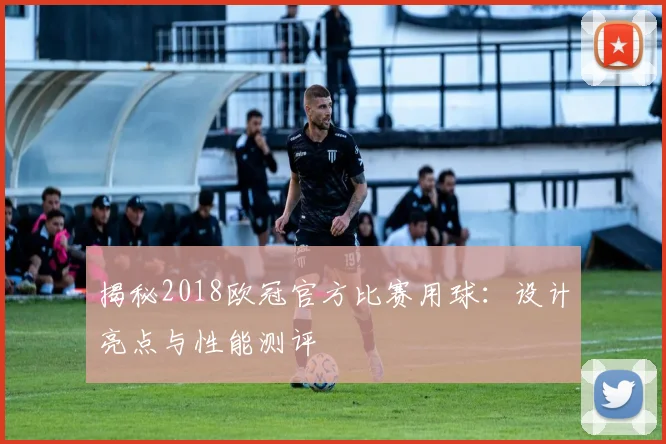 揭秘2018欧冠官方比赛用球：设计亮点与性能测评