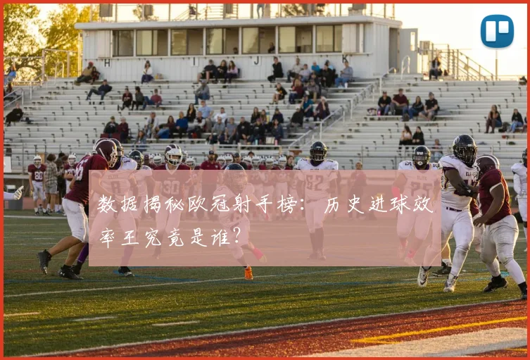 数据揭秘欧冠射手榜：历史进球效率王究竟是谁？