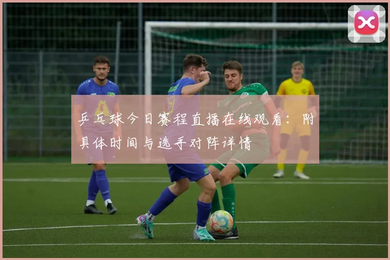 乒乓球今日赛程直播在线观看:附具体时间与选手对阵详情