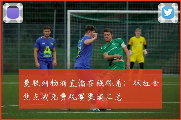 曼联利物浦直播在线观看：双红会焦点战免费观赛渠道汇总