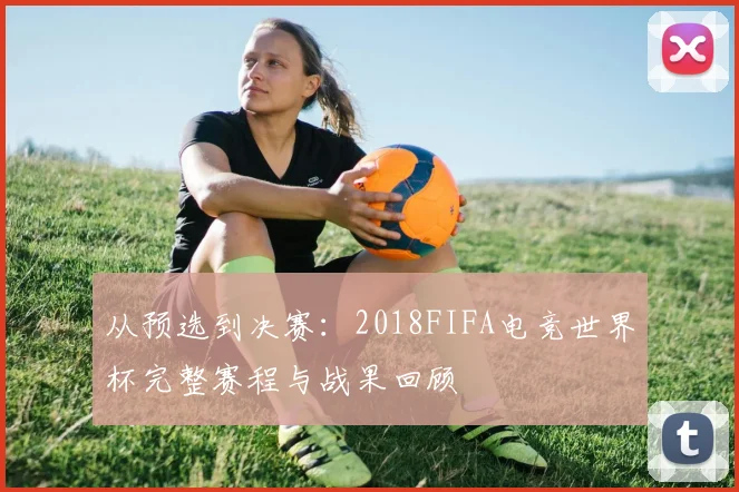 从预选到决赛：2018FIFA电竞世界杯完整赛程与战果回顾