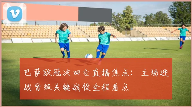 巴萨欧冠次回合直播焦点：主场迎战晋级关键战役全程看点