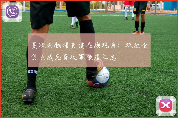 曼联利物浦直播在线观看：双红会焦点战免费观赛渠道汇总